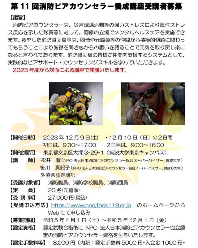 第１１回消防ピアカウンセラー養成講座受講生募集のお知らせ

【趣旨】 消防ピアカウンセラーは、災害現場活動等の強いストレスにより急性ストレス反応を示した隊員等に対して、同僚の立場でメンタルヘルスケアを実施できます。疲弊した消防職団員等は、同僚や元職員等の仲間から積極的傾聴に関わってもらうことにより胸襟を開き心からの思いを語ることで元気を取り戻し楽になると言われております。消防職団員の皆様が仲間を支援するシステムとして、実践的なピアサポート・カウンセリングスキルを学んでいただきます。 2023年度から対面による講座で開講いたします。 

【開催日時】2023 年 12 月 9 日(土) ・12 月 10 日(日)の2日間 初日は、9:30~17:00 2日目は、9:00~16:00
【開催場所】 東京都文京区大塚 3-29-1(筑波大学東京キャンパス)
【講 師】
松井 豊(NPO 法人日本消防ピアカウンセラー協会スーパーバイザー、筑波大学) 
笹川 真紀子(NPO 法人日本消防ピアカウンセラー協会スーパーバイザー、武蔵野大学) 
外協会認定講師
【受講対象者】 消防職員、消防学校職員、消防団員
【定 員】 20 名(先着順)
【受 講 料】 27,000 円(税込) 【受講申込方法】https://www.npojfpca119.or.jp のホームページから
Web にて申し込み
【募集期間】 令和5年4月1日(土)~令和5年12月1日(金) 【認定資格】 認定試験合格後に NPO 法人日本消防ピアカウンセラー協会認
定の消防ピアカウンセラー資格を付与いたします。 【認定手数料等】 8,000 円(内訳:認定手数料 5000 円+入会金 1000 円+
初年度年会費 2000 円)
【主 催】 NPO 法人日本消防ピアカウンセラー協会 
【問合せ先】 E-mail: npojfpca119@csf.ne.jp
  TEL : 092-577-8218(9:00~17:00 平日のみ)